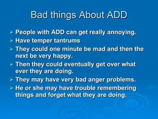 Bad things About ADD People with ADD can get really annoying. Have temper tantrums They could one minute be mad and then the next be very happy.  Then they could eventually get over what ever they are doing. They may have very bad anger problems. He or she may have trouble remembering things and forget what they are doing. 