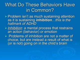 What Do These Behaviors Have in Common? Problem isn’t as much sustaining attention as it is sustaining  inhibition …this is the hallmark of ADHD Inhibition : a mental process that restrains an action (behavior) or emotion Problems of inhibition are not a matter of choice, but are instead a result of what is (or is not) going on in the child’s brain 