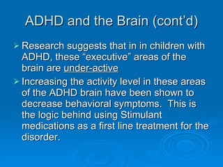 ADHD and the Brain (cont’d) Research suggests that in in children with ADHD, these “executive” areas of the brain are  under-active Increasing the activity level in these areas of the ADHD brain have been shown to decrease behavioral symptoms.  This is the logic behind using Stimulant medications as a first line treatment for the disorder. 