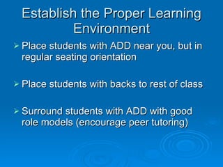 Establish the Proper Learning Environment Place students with ADD near you, but in regular seating orientation Place students with backs to rest of class Surround students with ADD with good role models (encourage peer tutoring) 