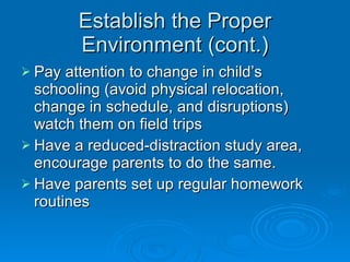 Establish the Proper Environment (cont.) Pay attention to change in child’s schooling (avoid physical relocation, change in schedule, and disruptions) watch them on field trips Have a reduced-distraction study area, encourage parents to do the same.  Have parents set up regular homework routines 
