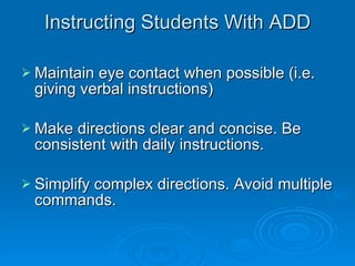Instructing Students With ADD Maintain eye contact when possible (i.e. giving verbal instructions) Make directions clear and concise. Be consistent with daily instructions. Simplify complex directions. Avoid multiple commands. 