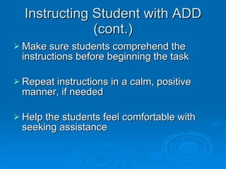 Instructing Student with ADD (cont.) Make sure students comprehend the instructions before beginning the task  Repeat instructions in a calm, positive manner, if needed  Help the students feel comfortable with seeking assistance  