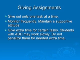 Giving Assignments  Give out only one task at a time.  Monitor frequently. Maintain a supportive attitude  Give extra time for certain tasks. Students with ADD may work slowly. Do not penalize them for needed extra time. 