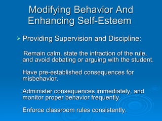 Modifying Behavior And Enhancing Self-Esteem  Providing Supervision and Discipline:   Remain calm, state the infraction of the rule, and avoid debating or arguing with the student. Have pre-established consequences for misbehavior. Administer consequences immediately, and monitor proper behavior frequently. Enforce classroom rules consistently.   