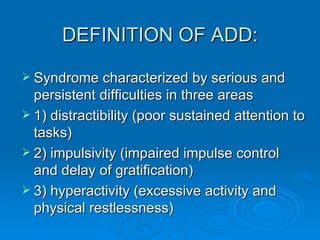 Syndrome characterized by serious and persistent difficulties in three areas 1) distractibility (poor sustained attention to tasks)  2) impulsivity (impaired impulse control and delay of gratification)  3) hyperactivity (excessive activity and physical restlessness)  DEFINITION OF ADD:  