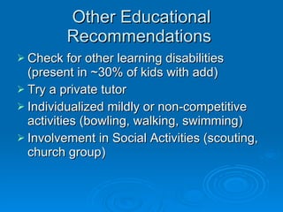 Other Educational Recommendations  Check for other learning disabilities (present in ~30% of kids with add) Try a private tutor Individualized mildly or non-competitive activities (bowling, walking, swimming) Involvement in Social Activities (scouting, church group) 