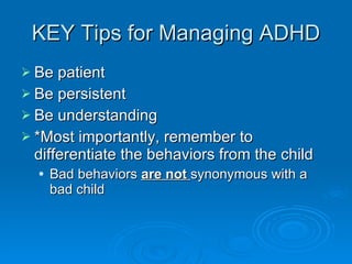 KEY Tips for Managing ADHD Be patient Be persistent  Be understanding *Most importantly, remember to differentiate the behaviors from the child Bad behaviors  are not  synonymous with a bad child 