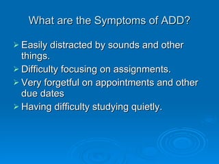 What are the Symptoms of ADD? Easily distracted by sounds and other things. Difficulty focusing on assignments. Very forgetful on appointments and other due dates Having difficulty studying quietly. 