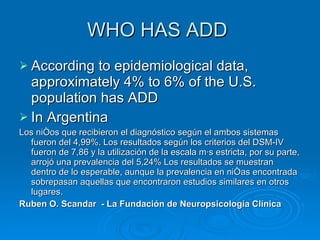 WHO HAS ADD  According to epidemiological data, approximately 4% to 6% of the U.S. population has ADD  In Argentina Los niños que recibieron el diagnóstico según el ambos sistemas fueron del 4,99%. Los resultados según los criterios del DSM-IV fueron de 7,86 y la utilización de la escala más estricta, por su parte, arrojó una prevalencia del 5,24% Los resultados se muestran dentro de lo esperable, aunque la prevalencia en niñas encontrada sobrepasan aquellas que encontraron estudios similares en otros lugares. Ruben O. Scandar  - La Fundación de Neuropsicología Clínica 