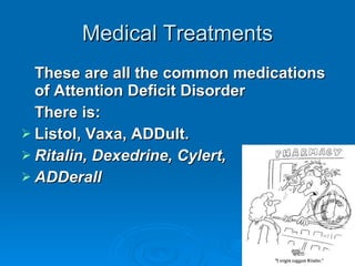 Medical Treatments These are all the common medications of Attention Deficit Disorder There is:  Listol, Vaxa, ADDult. Ritalin, Dexedrine, Cylert,  ADDerall   