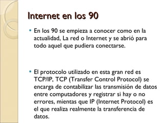 Internet en los 90 En los 90 se empieza a conocer como en la actualidad, La red o Internet y se abrió para todo aquel que pudiera conectarse. El protocolo utilizado en esta gran red es TCP/IP, TCP (Transfer Control Protocol) se encarga de contabilizar las transmisión de datos entre computadores y registrar si hay o no errores, mientas que IP (Internet Protocol) es el que realiza realmente la transferencia de datos.  