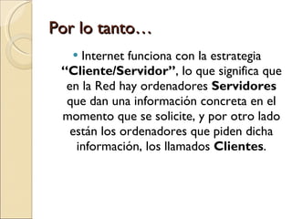 Por lo tanto… Internet funciona con la estrategia  “Cliente/Servidor” , lo que significa que en la Red hay ordenadores  Servidores  que dan una información concreta en el momento que se solicite, y por otro lado están los ordenadores que piden dicha información, los llamados  Clientes . 