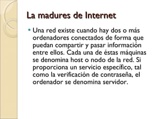 La madures de Internet Una red existe cuando hay dos o más ordenadores conectados de forma que puedan compartir y pasar información entre ellos. Cada una de éstas máquinas se denomina host o nodo de la red. Si proporciona un servicio específico, tal como la verificación de contraseña, el ordenador se denomina servidor. 
