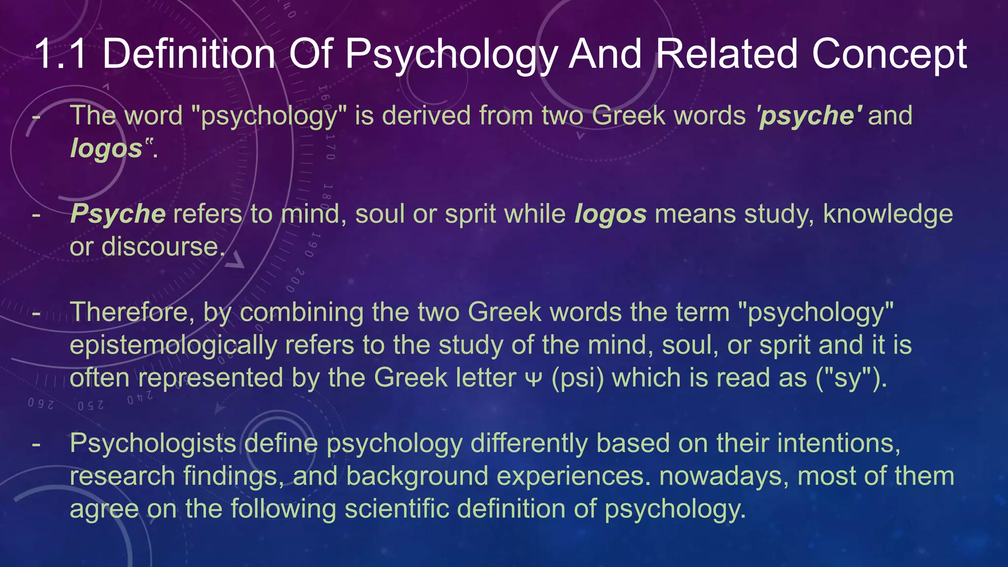1.1 Definition Of Psychology And Related Concept
- The word "psychology" is derived from two Greek words 'psyche' and
logos‟.
- Psyche refers to mind, soul or sprit while logos means study, knowledge
or discourse.
- Therefore, by combining the two Greek words the term "psychology"
epistemologically refers to the study of the mind, soul, or sprit and it is
often represented by the Greek letter ᴪ (psi) which is read as ("sy").
- Psychologists define psychology differently based on their intentions,
research findings, and background experiences. nowadays, most of them
agree on the following scientific definition of psychology.
 