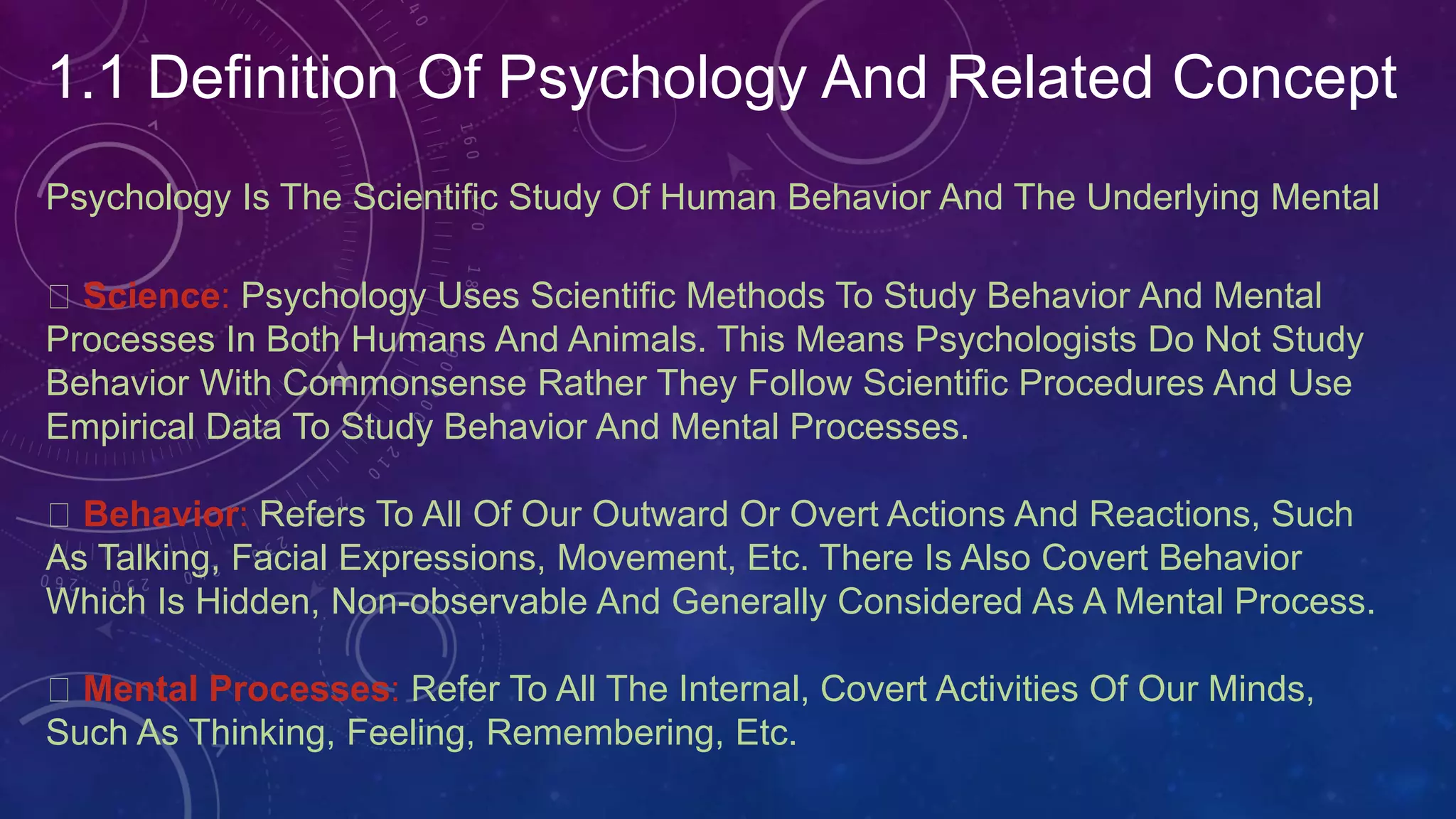 1.1 Definition Of Psychology And Related Concept
Psychology Is The Scientific Study Of Human Behavior And The Underlying Mental
Science: Psychology Uses Scientific Methods To Study Behavior And Mental
Processes In Both Humans And Animals. This Means Psychologists Do Not Study
Behavior With Commonsense Rather They Follow Scientific Procedures And Use
Empirical Data To Study Behavior And Mental Processes.
Behavior: Refers To All Of Our Outward Or Overt Actions And Reactions, Such
As Talking, Facial Expressions, Movement, Etc. There Is Also Covert Behavior
Which Is Hidden, Non-observable And Generally Considered As A Mental Process.
Mental Processes: Refer To All The Internal, Covert Activities Of Our Minds,
Such As Thinking, Feeling, Remembering, Etc.
 