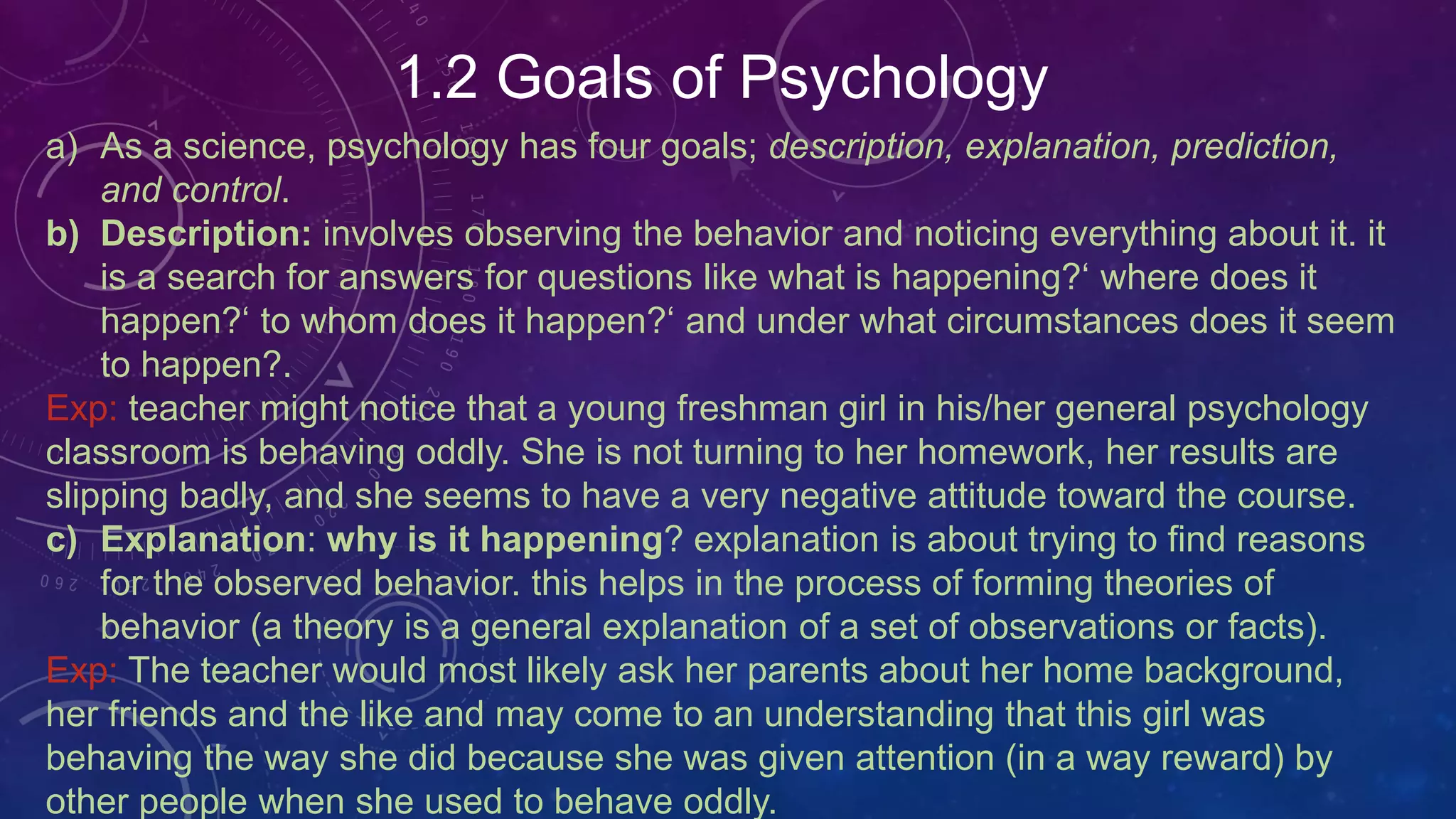 1.2 Goals of Psychology
a) As a science, psychology has four goals; description, explanation, prediction,
and control.
b) Description: involves observing the behavior and noticing everything about it. it
is a search for answers for questions like what is happening?‘ where does it
happen?‘ to whom does it happen?‘ and under what circumstances does it seem
to happen?.
Exp: teacher might notice that a young freshman girl in his/her general psychology
classroom is behaving oddly. She is not turning to her homework, her results are
slipping badly, and she seems to have a very negative attitude toward the course.
c) Explanation: why is it happening? explanation is about trying to find reasons
for the observed behavior. this helps in the process of forming theories of
behavior (a theory is a general explanation of a set of observations or facts).
Exp: The teacher would most likely ask her parents about her home background,
her friends and the like and may come to an understanding that this girl was
behaving the way she did because she was given attention (in a way reward) by
other people when she used to behave oddly.
 