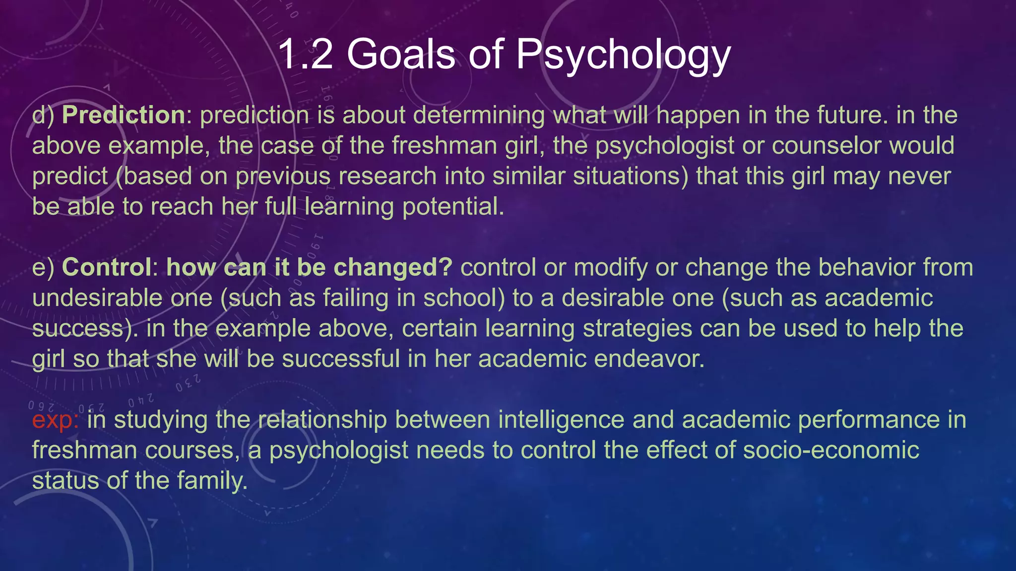 1.2 Goals of Psychology
d) Prediction: prediction is about determining what will happen in the future. in the
above example, the case of the freshman girl, the psychologist or counselor would
predict (based on previous research into similar situations) that this girl may never
be able to reach her full learning potential.
e) Control: how can it be changed? control or modify or change the behavior from
undesirable one (such as failing in school) to a desirable one (such as academic
success). in the example above, certain learning strategies can be used to help the
girl so that she will be successful in her academic endeavor.
exp: in studying the relationship between intelligence and academic performance in
freshman courses, a psychologist needs to control the effect of socio-economic
status of the family.
 