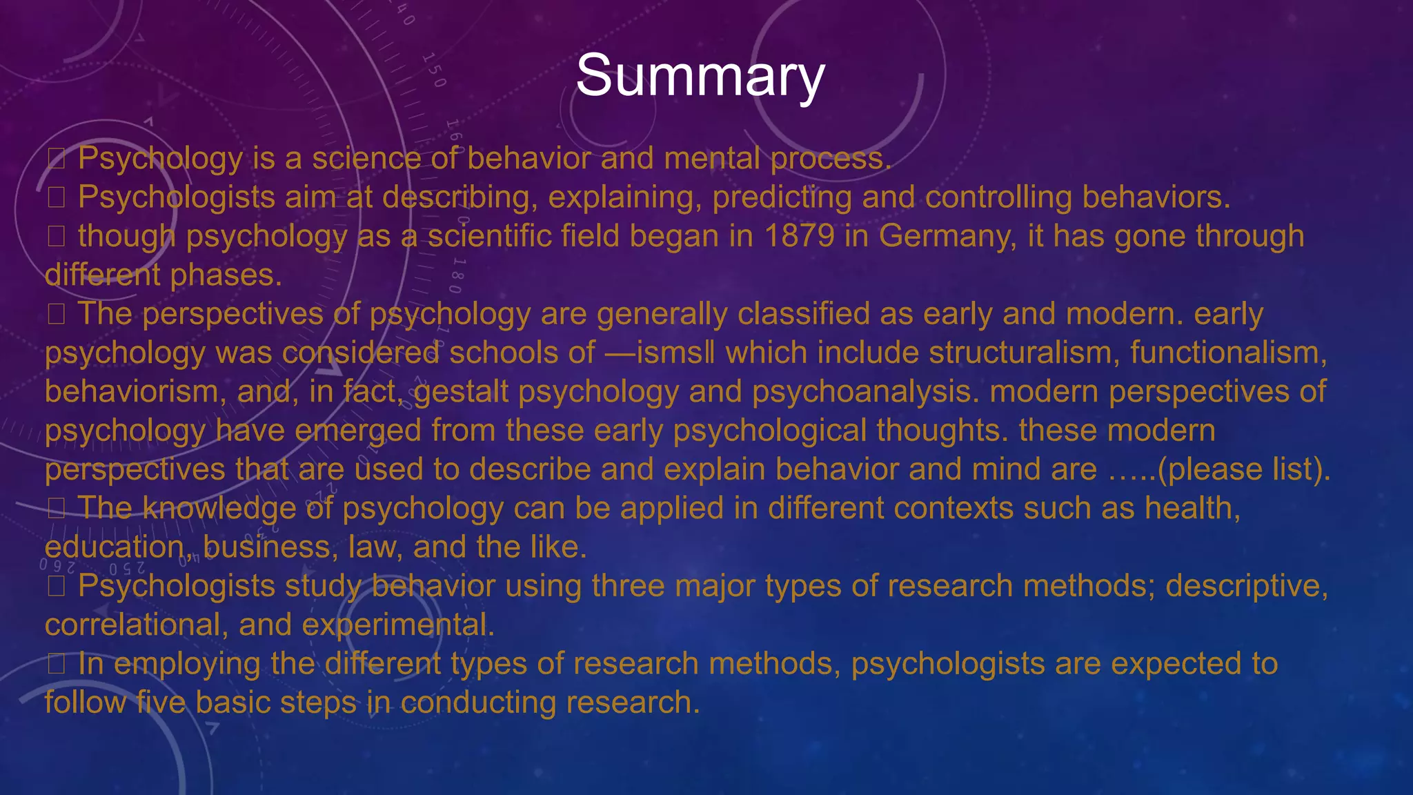 Summary
Psychology is a science of behavior and mental process.
Psychologists aim at describing, explaining, predicting and controlling behaviors.
though psychology as a scientific field began in 1879 in Germany, it has gone through
different phases.
The perspectives of psychology are generally classified as early and modern. early
psychology was considered schools of ―isms‖ which include structuralism, functionalism,
behaviorism, and, in fact, gestalt psychology and psychoanalysis. modern perspectives of
psychology have emerged from these early psychological thoughts. these modern
perspectives that are used to describe and explain behavior and mind are …..(please list).
The knowledge of psychology can be applied in different contexts such as health,
education, business, law, and the like.
Psychologists study behavior using three major types of research methods; descriptive,
correlational, and experimental.
In employing the different types of research methods, psychologists are expected to
follow five basic steps in conducting research.
 
