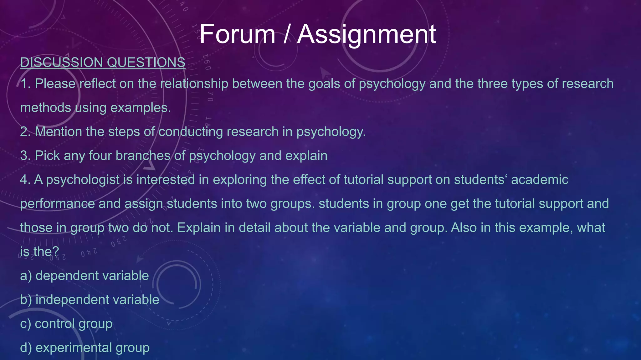 Forum / Assignment
DISCUSSION QUESTIONS
1. Please reflect on the relationship between the goals of psychology and the three types of research
methods using examples.
2. Mention the steps of conducting research in psychology.
3. Pick any four branches of psychology and explain
4. A psychologist is interested in exploring the effect of tutorial support on students‘ academic
performance and assign students into two groups. students in group one get the tutorial support and
those in group two do not. Explain in detail about the variable and group. Also in this example, what
is the?
a) dependent variable
b) independent variable
c) control group
d) experimental group
 