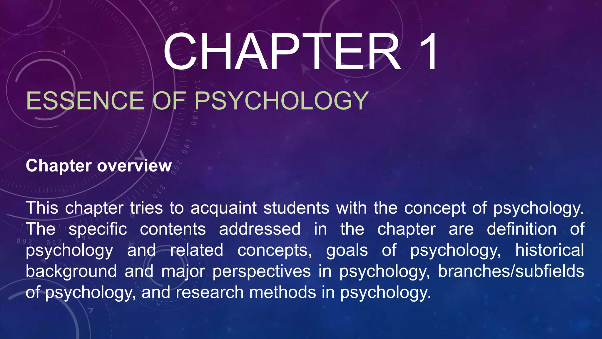 CHAPTER 1
ESSENCE OF PSYCHOLOGY
Chapter overview
This chapter tries to acquaint students with the concept of psychology.
The specific contents addressed in the chapter are definition of
psychology and related concepts, goals of psychology, historical
background and major perspectives in psychology, branches/subfields
of psychology, and research methods in psychology.
 