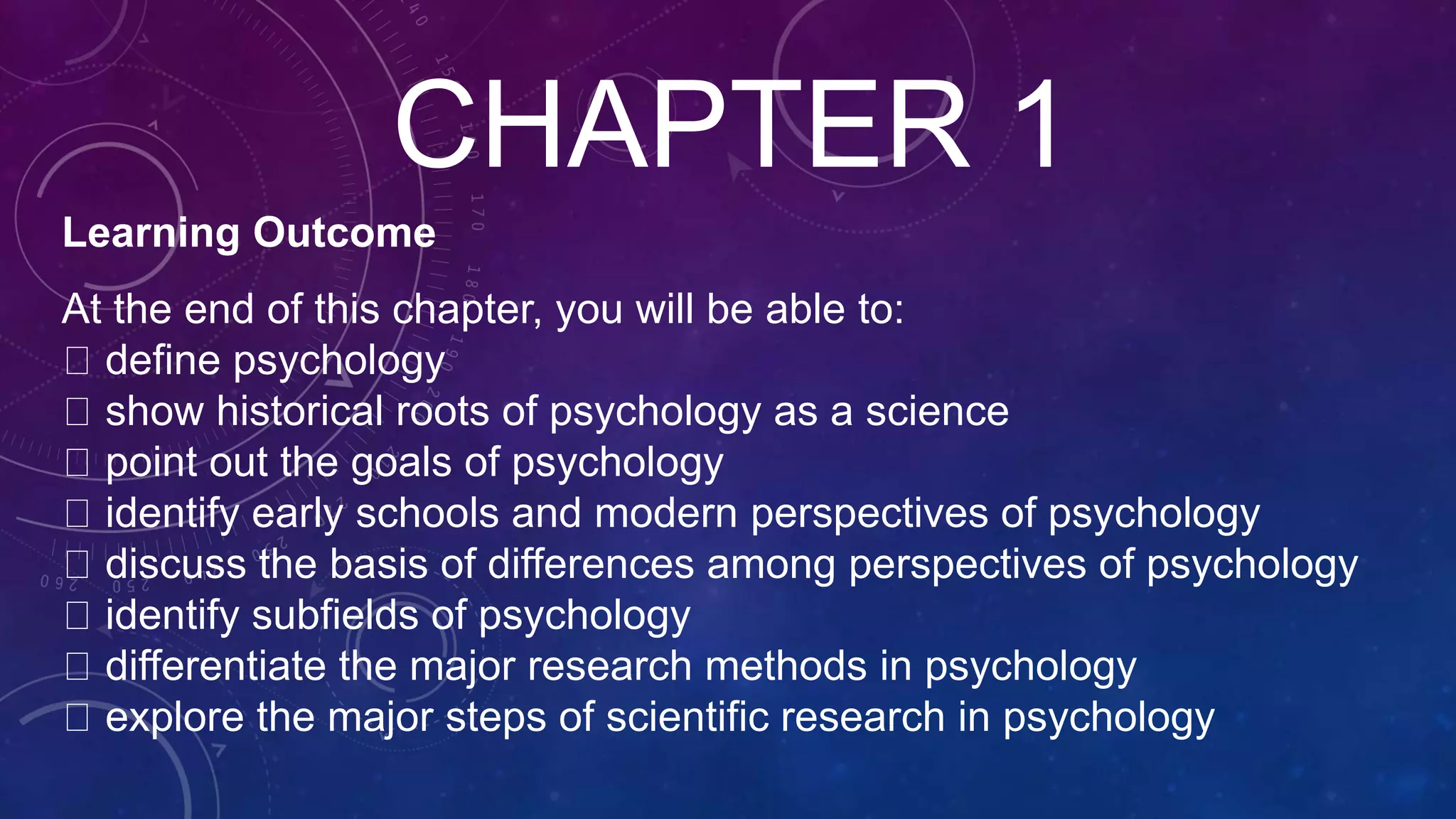 CHAPTER 1
Learning Outcome
At the end of this chapter, you will be able to:
define psychology
show historical roots of psychology as a science
point out the goals of psychology
identify early schools and modern perspectives of psychology
discuss the basis of differences among perspectives of psychology
identify subfields of psychology
differentiate the major research methods in psychology
explore the major steps of scientific research in psychology
 