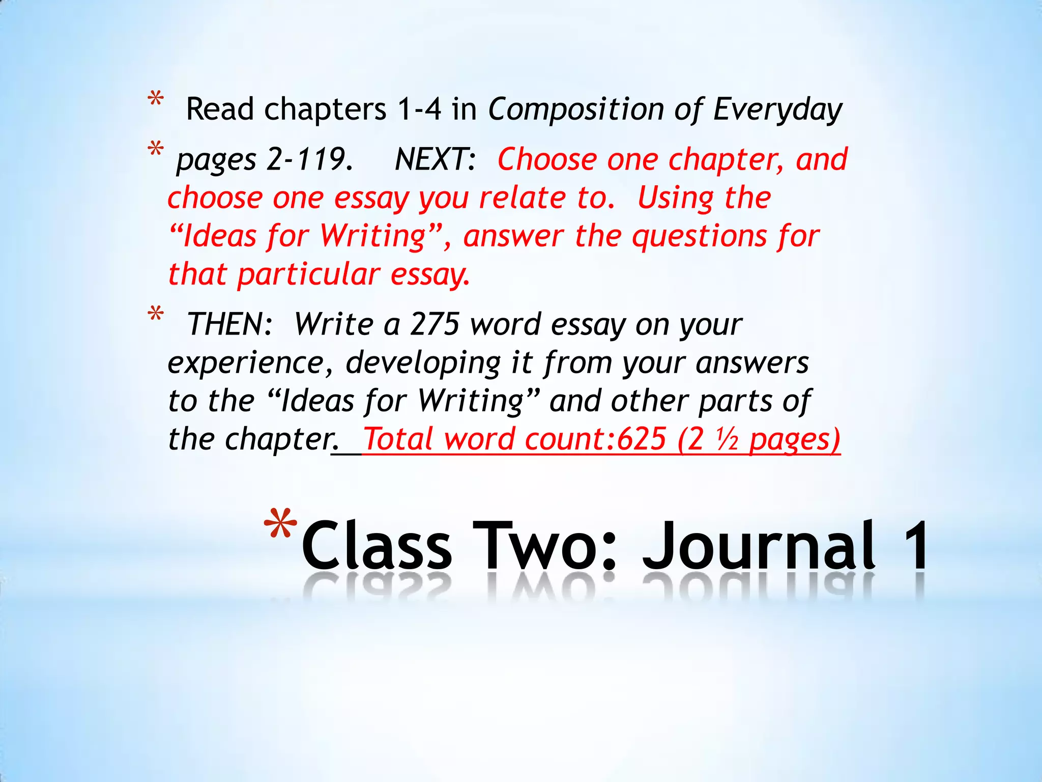 * Read chapters 1-4 in Composition of Everyday
* pages 2-119. NEXT: Choose one chapter, and
    choose one essay you relate to. Using the
    “Ideas for Writing”, answer the questions for
    that particular essay.
*    THEN: Write a 275 word essay on your
    experience, developing it from your answers
    to the “Ideas for Writing” and other parts of
    the chapter. Total word count:625 (2 ½ pages)


          *Class Two: Journal 1
 