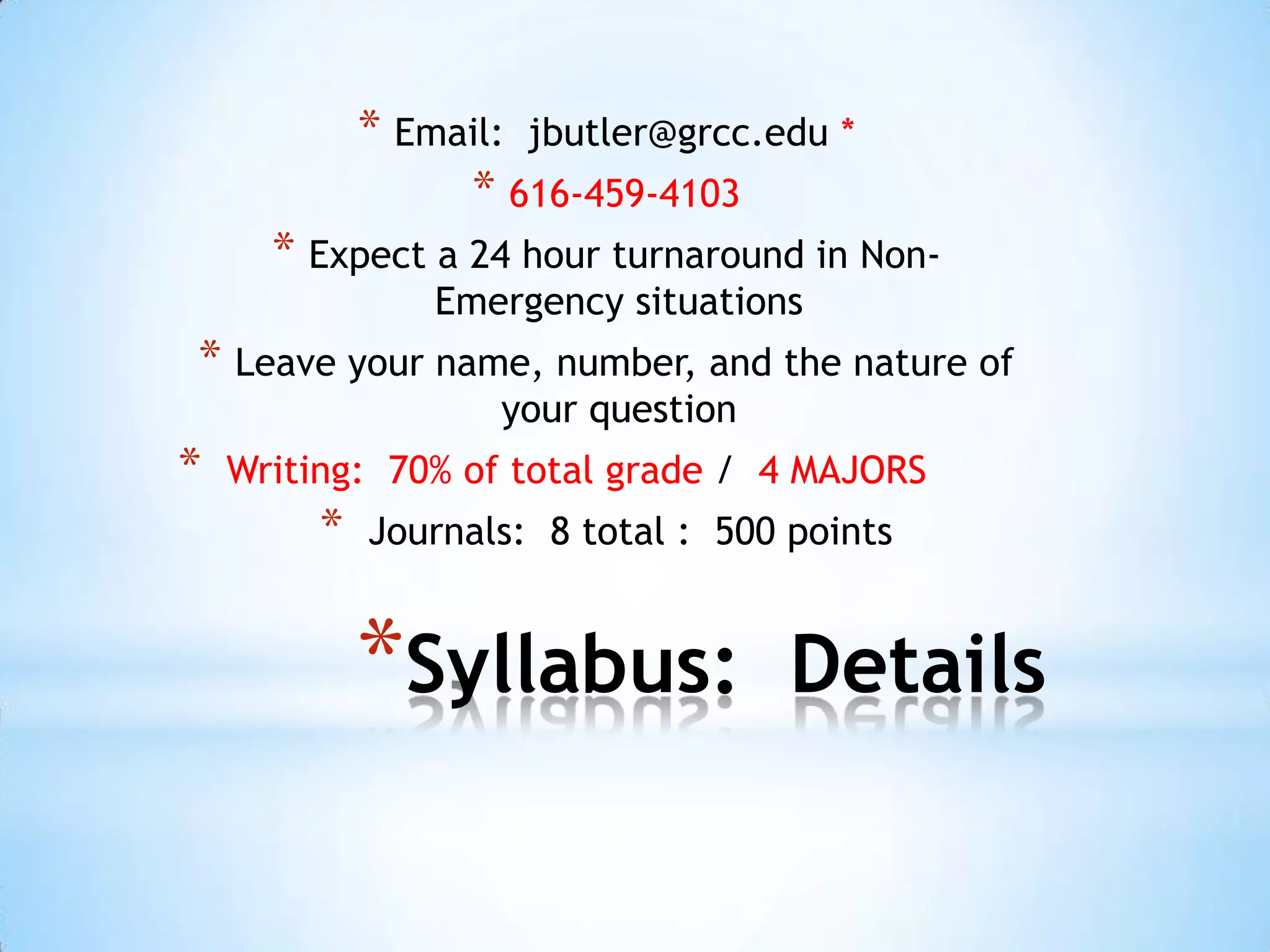 * Email: jbutler@grcc.edu *
                  * 616-459-4103
      * Expect a 24 hour turnaround in Non-
                 Emergency situations
* Leave your name, number, and the nature of
                    your question
*   Writing: 70% of total grade / 4 MAJORS
         *   Journals: 8 total : 500 points


             *Syllabus:              Details
 