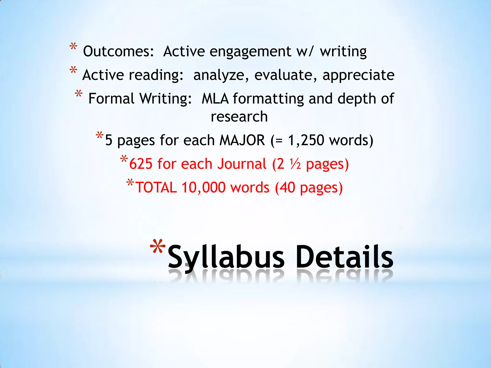 * Outcomes: Active engagement w/ writing
* Active reading: analyze, evaluate, appreciate
 * Formal Writing: MLA formatting and depth of
                    research
   * 5 pages for each MAJOR (= 1,250 words)
       * 625 for each Journal (2 ½ pages)
        * TOTAL 10,000 words (40 pages)


           *Syllabus Details
 