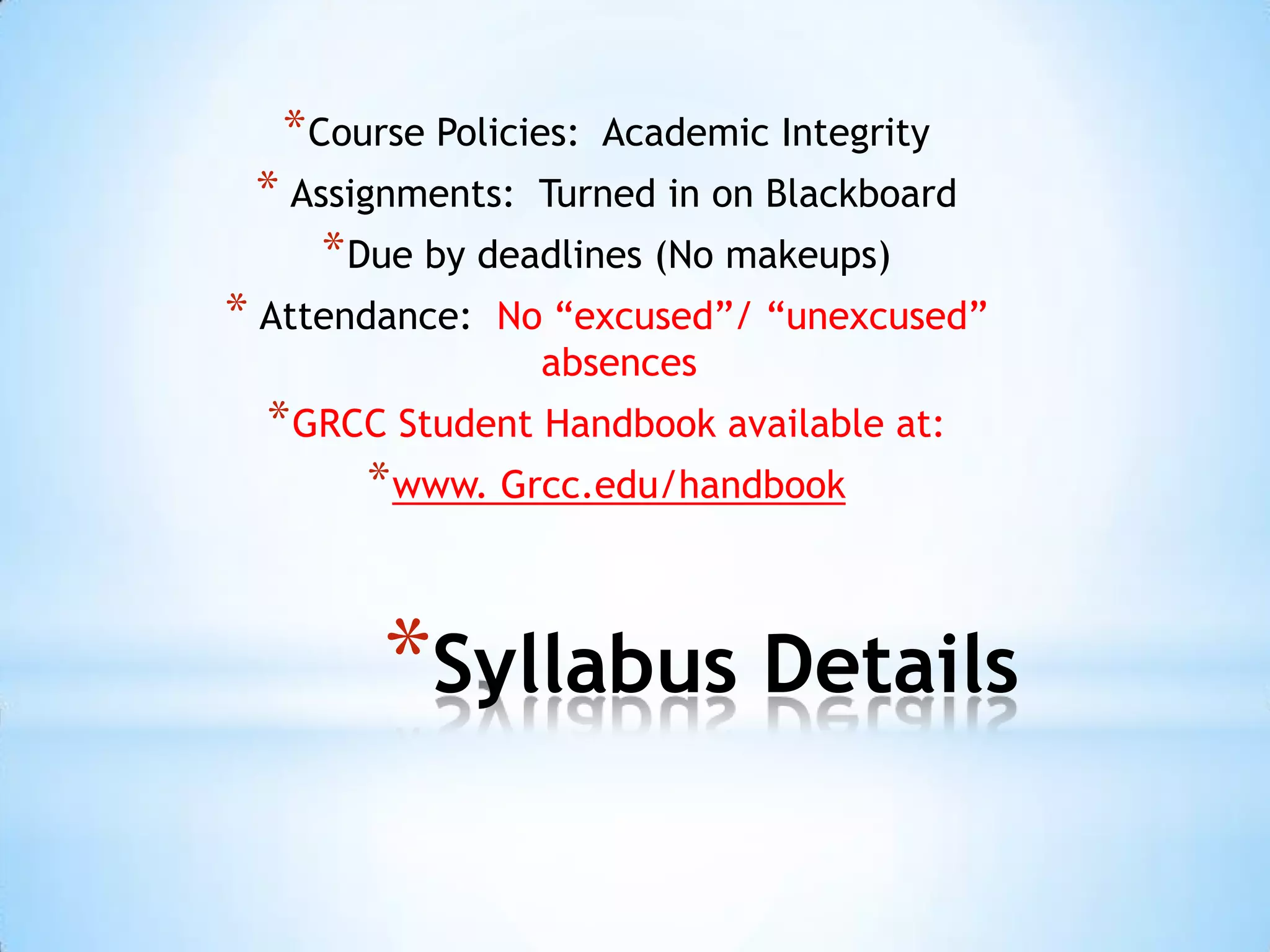 * Course Policies:   Academic Integrity
 * Assignments: Turned in on Blackboard
     * Due by deadlines (No makeups)
* Attendance:   No “excused”/ “unexcused”
                  absences
  * GRCC Student Handbook available at:
       * www. Grcc.edu/handbook


         *Syllabus Details
 