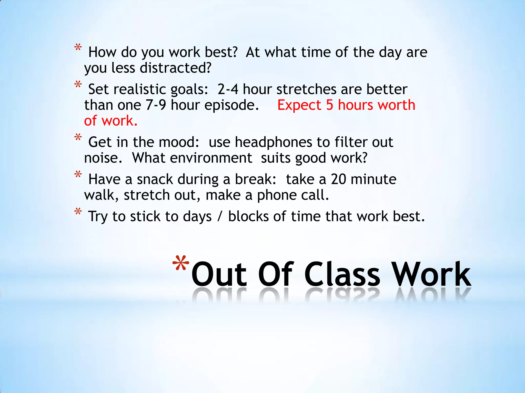 * How do you work best? At what time of the day are
 you less distracted?
* Set realistic goals: 2-4 hour stretches are better
 than one 7-9 hour episode. Expect 5 hours worth
 of work.
* Get in the mood: use headphones to filter out
 noise. What environment suits good work?
* Have a snack during a break: take a 20 minute
 walk, stretch out, make a phone call.
* Try to stick to days / blocks of time that work best.


               *Out Of Class Work
 