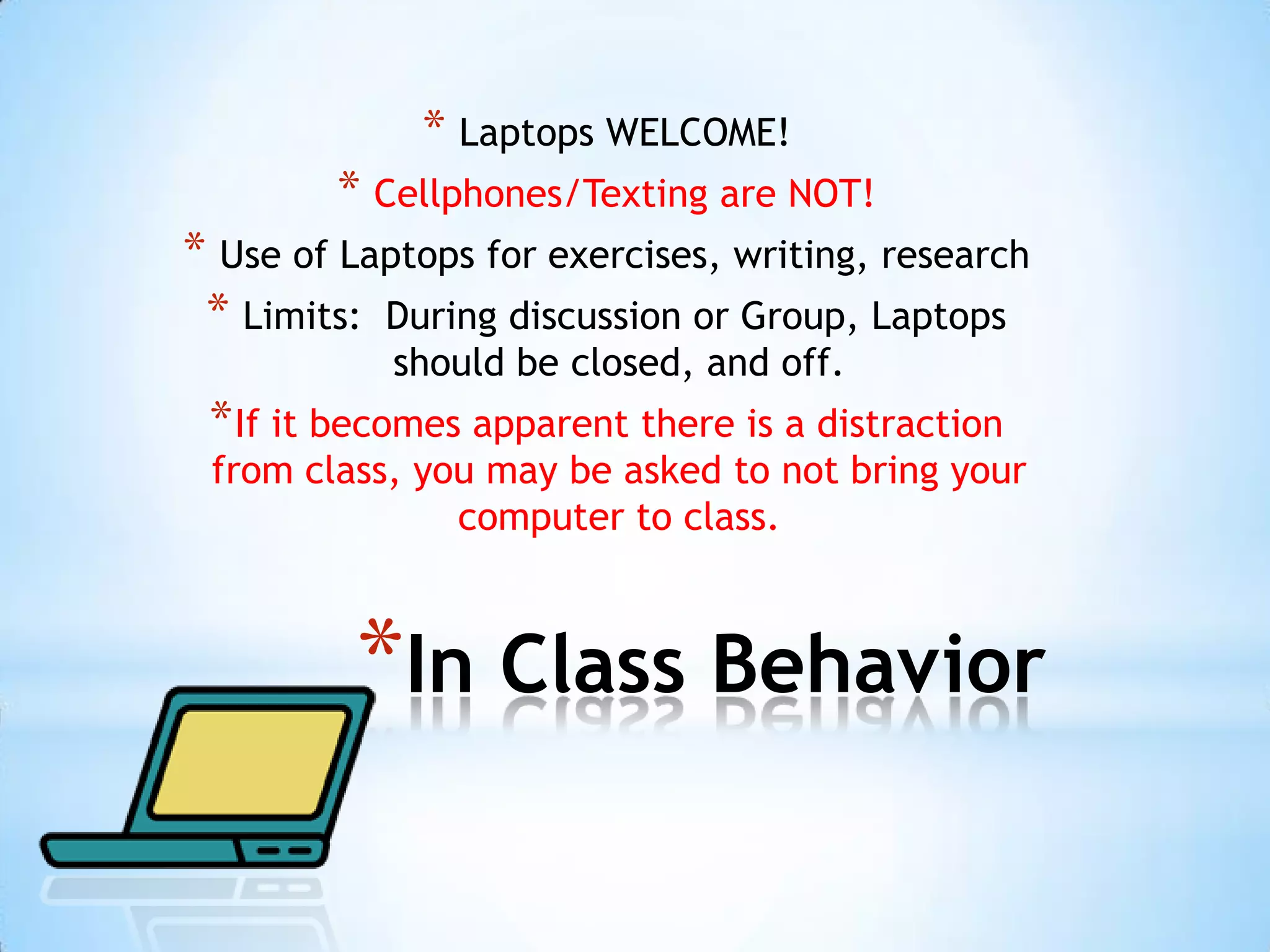 * Laptops WELCOME!
        * Cellphones/Texting are NOT!
* Use of Laptops for exercises, writing, research
 * Limits: During discussion or Group, Laptops
            should be closed, and off.
 * If it becomes apparent there is a distraction
 from class, you may be asked to not bring your
               computer to class.



          *In Class Behavior
 