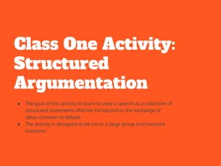 Class One Activity:
Structured
Argumentation
● The goal of this activity to learn to view a speech as a collection of
structured statements AND be introduced to the exchange of
ideas common to debate
● The activity is designed to be run in a large group and involved
everyone
 