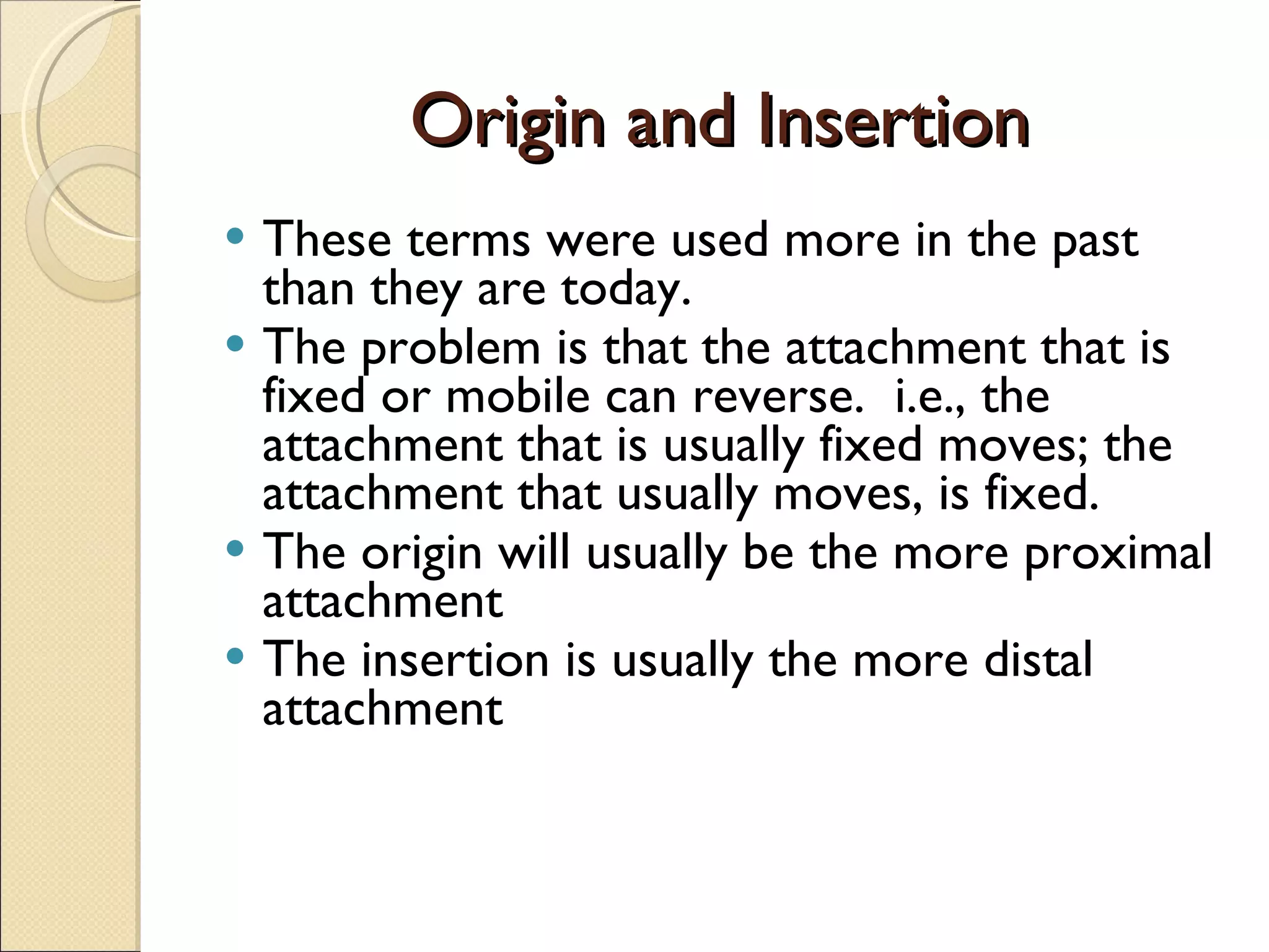 Origin and Insertion These terms were used more in the past than they are today. The problem is that the attachment that is fixed or mobile can reverse.  i.e., the attachment that is usually fixed moves; the attachment that usually moves, is fixed. The origin will usually be the more proximal attachment The insertion is usually the more distal attachment 