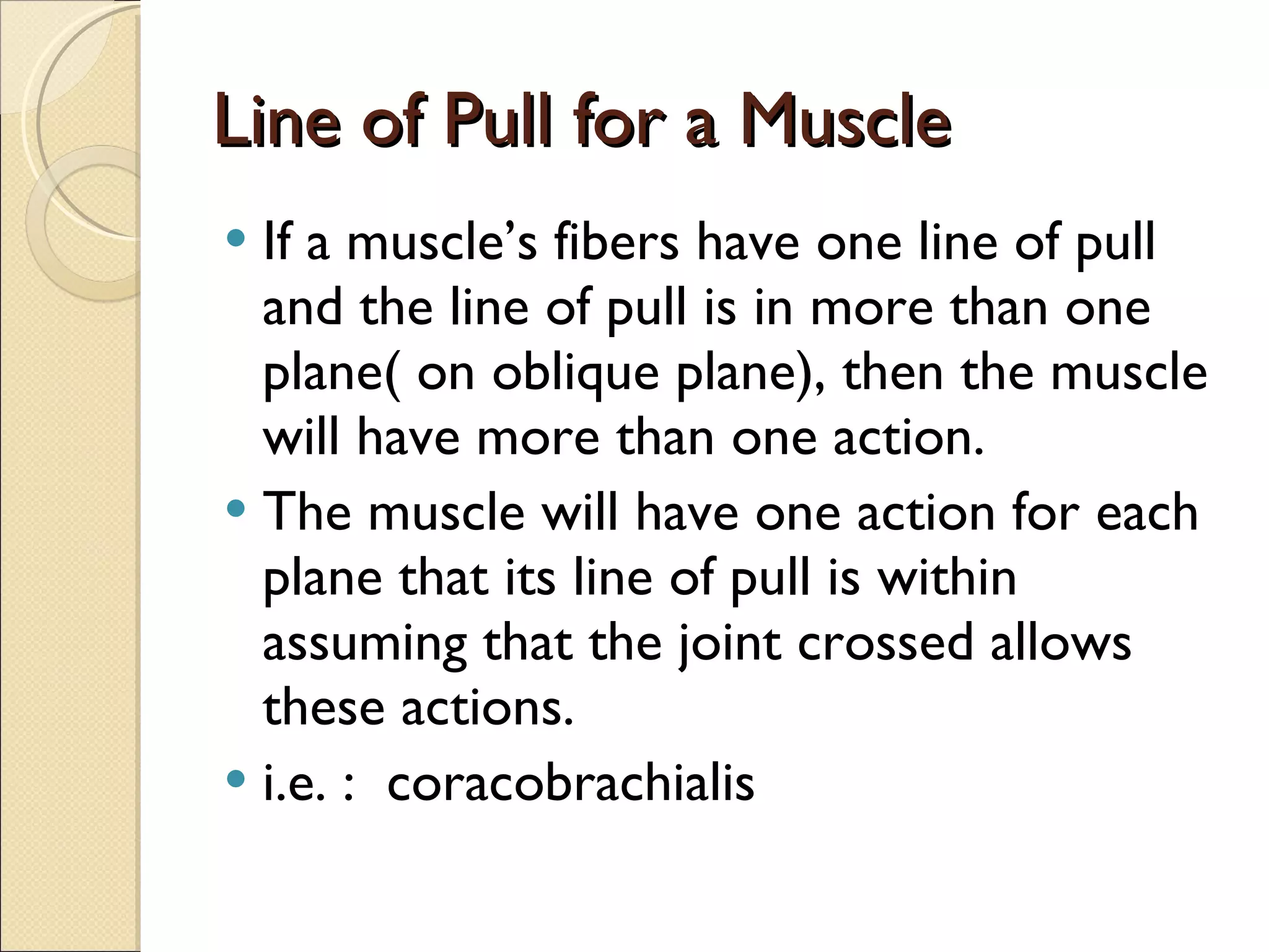 Line of Pull for a Muscle If a muscle’s fibers have one line of pull and the line of pull is in more than one plane( on oblique plane), then the muscle will have more than one action.  The muscle will have one action for each plane that its line of pull is within assuming that the joint crossed allows these actions. i.e. :  coracobrachialis 