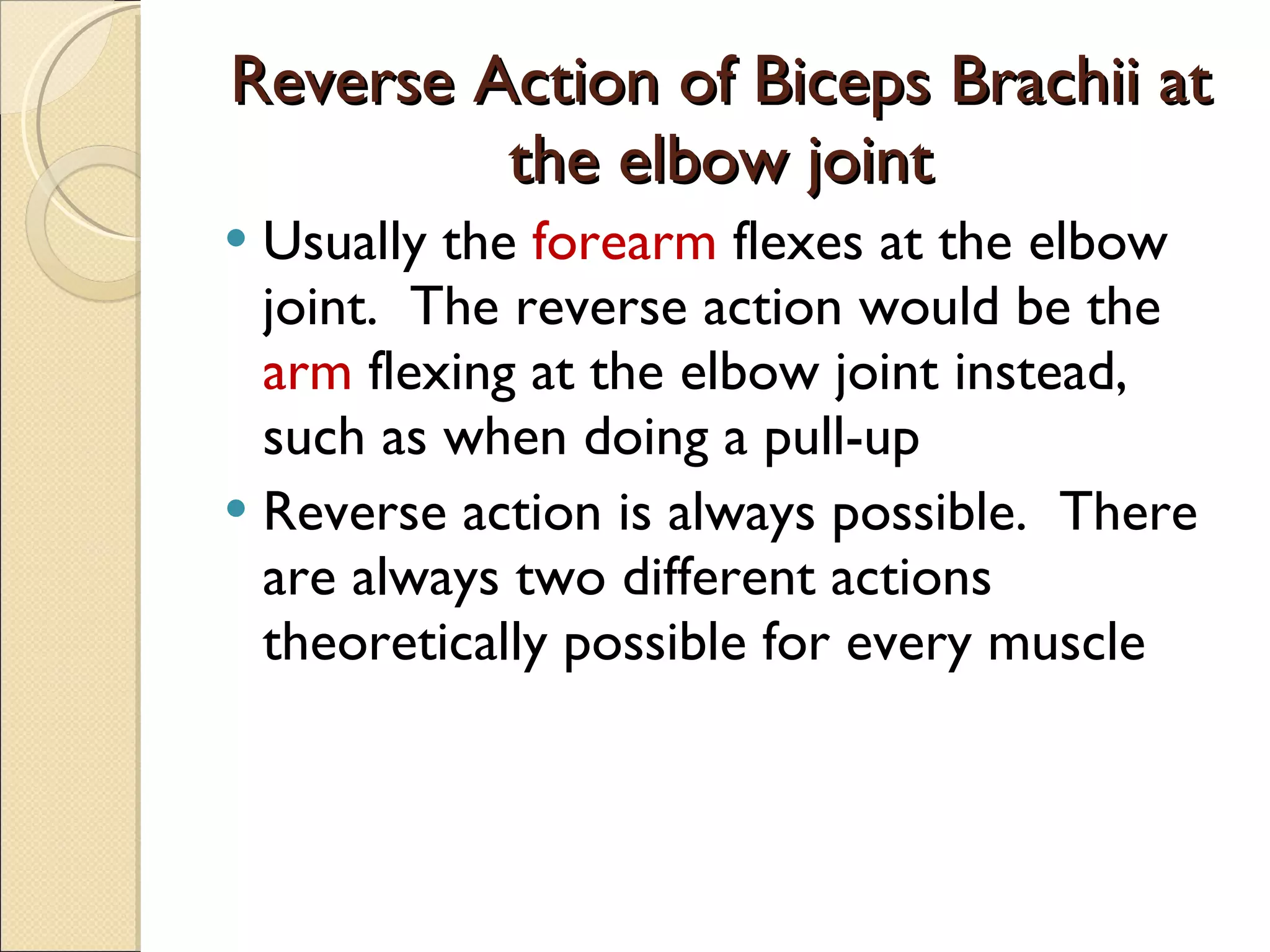 Reverse Action of Biceps Brachii at the elbow joint Usually the  forearm  flexes at the elbow joint.  The reverse action would be the  arm  flexing at the elbow joint instead, such as when doing a pull-up Reverse action is always possible.  There are always two different actions theoretically possible for every muscle 