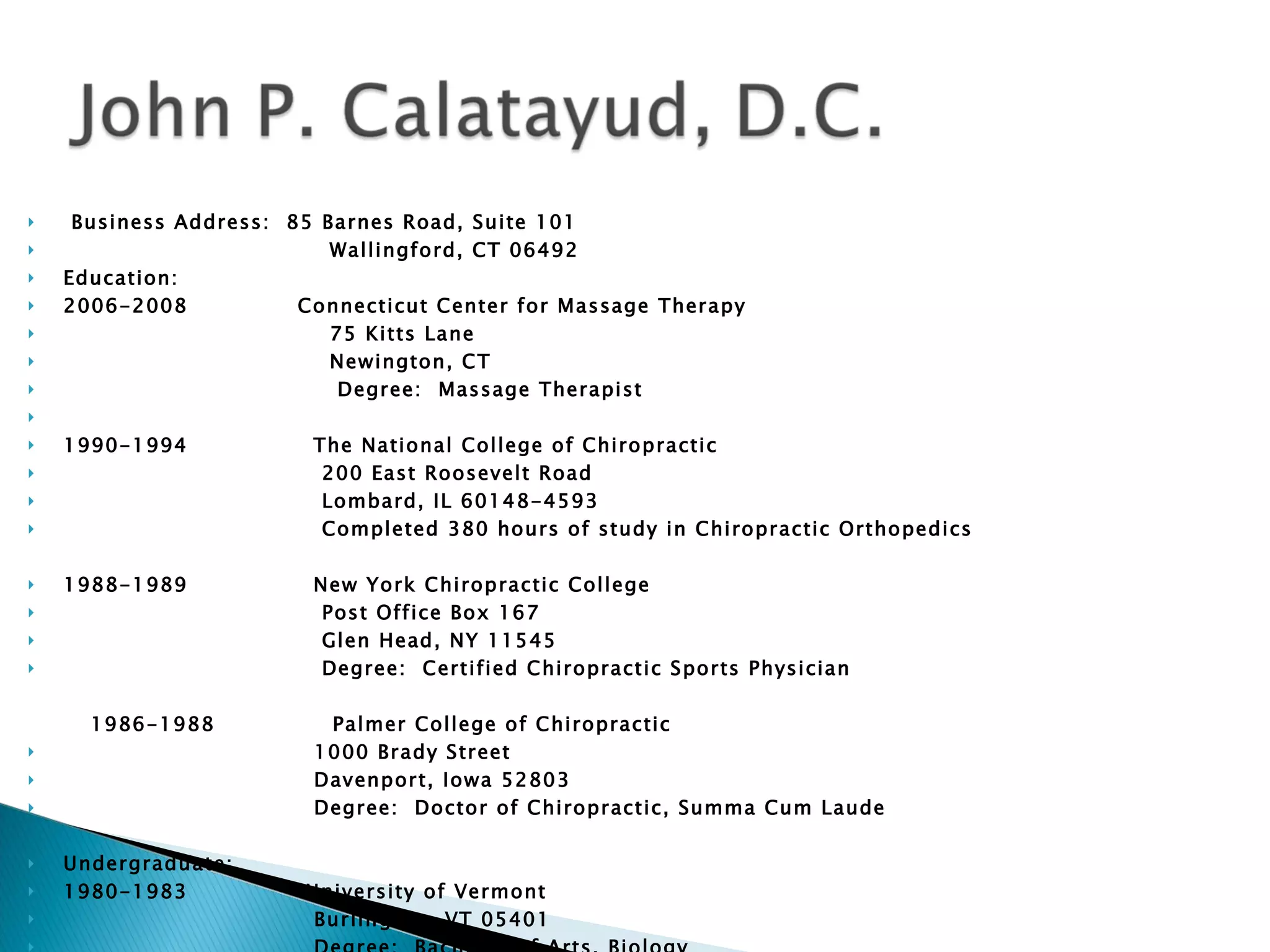Business Address:  85 Barnes Road, Suite 101 Wallingford, CT 06492 Education:  2006-2008  Connecticut Center for Massage Therapy 75 Kitts Lane  Newington, CT  Degree:  Massage Therapist  1990-1994  The National College of Chiropractic  200 East Roosevelt Road Lombard, IL 60148-4593 Completed 380 hours of study in Chiropractic Orthopedics 1988-1989  New York Chiropractic College Post Office Box 167  Glen Head, NY 11545 Degree:  Certified Chiropractic Sports Physician 1986-1988  Palmer College of Chiropractic 1000 Brady Street Davenport, Iowa 52803 Degree:  Doctor of Chiropractic, Summa Cum Laude Undergraduate:  1980-1983  University of Vermont Burlington, VT 05401 Degree:  Bachelor of Arts, Biology 