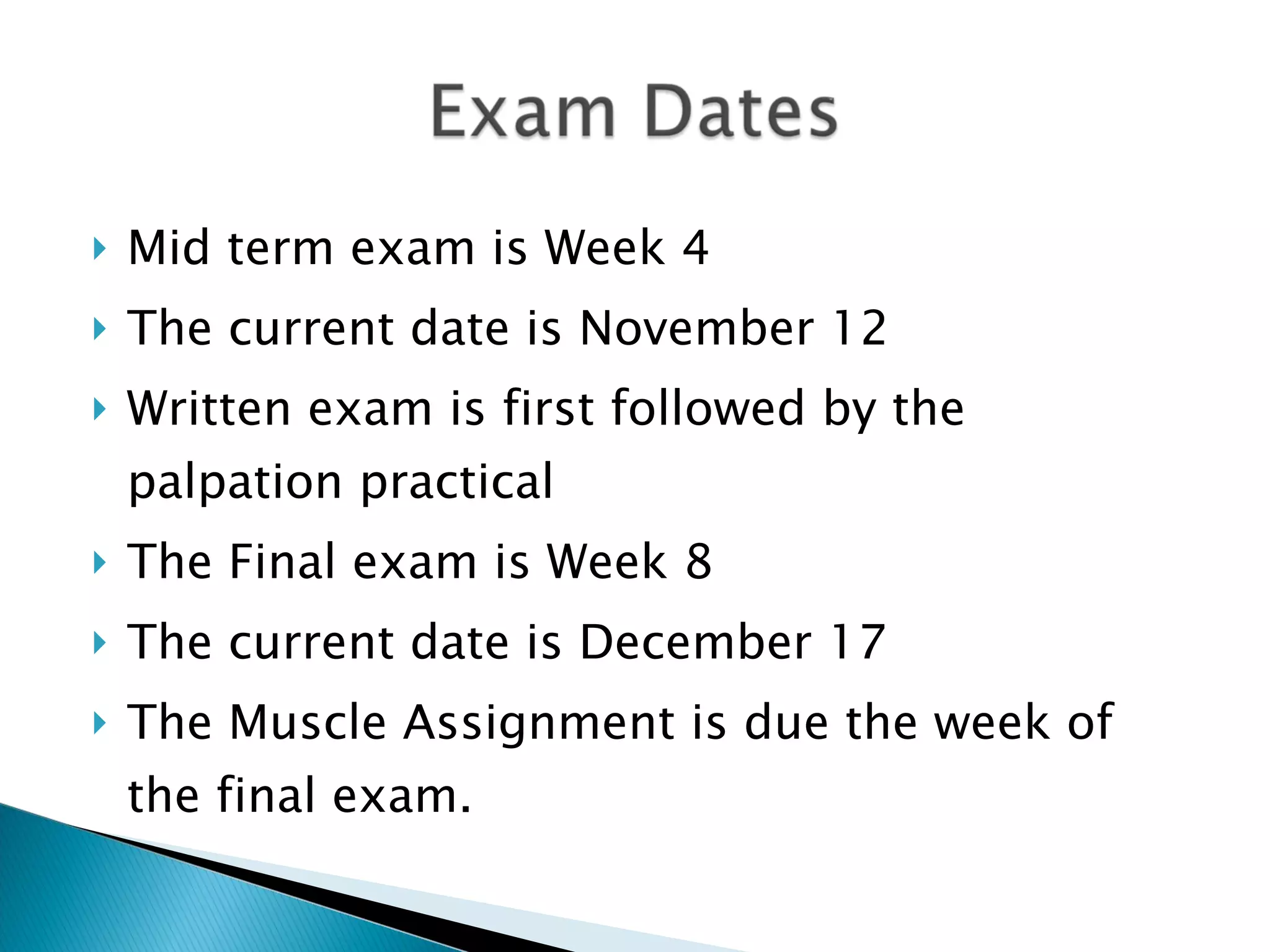 Mid term exam is Week 4 The current date is November 12 Written exam is first followed by the palpation practical The Final exam is Week 8 The current date is December 17 The Muscle Assignment is due the week of the final exam. 