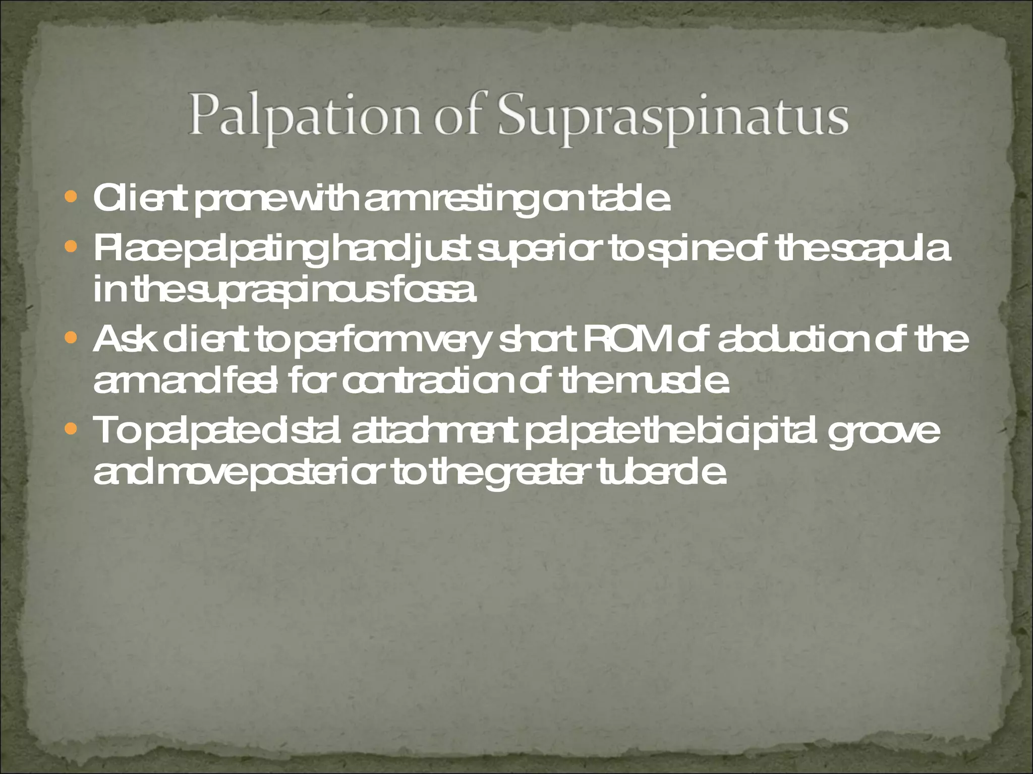 Client prone with arm resting on table. Place palpating hand just superior to spine of the scapula in the supraspinous fossa. Ask client to perform very short ROM of abduction of the arm and feel for contraction of the muscle. To palpate distal attachment palpate the bicipital groove and move posterior to the greater tubercle.  