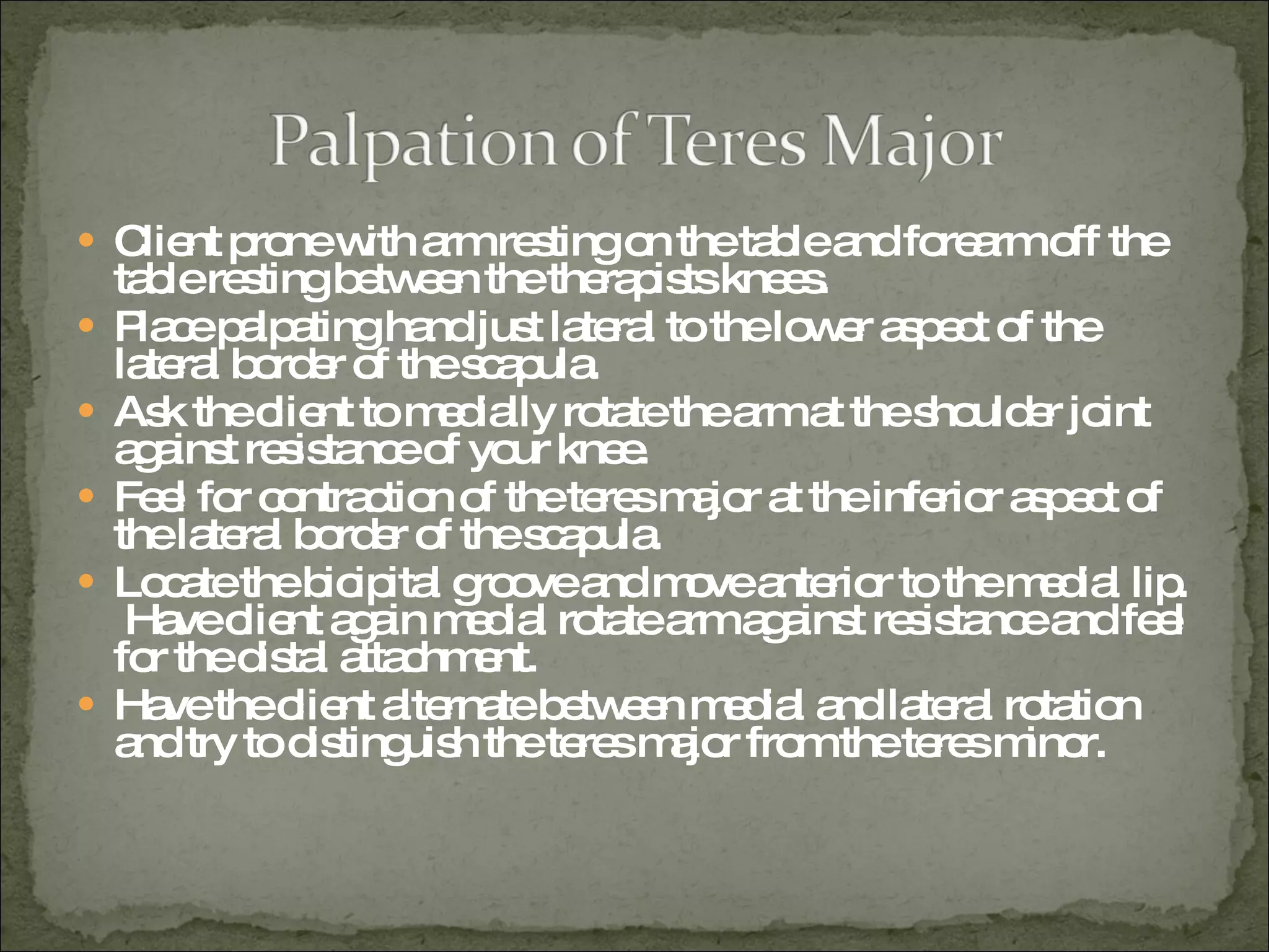 Client prone with arm resting on the table and forearm off the table resting between the therapists knees. Place palpating hand just lateral to the lower aspect of the lateral border of the scapula. Ask the client to medially rotate the arm at the shoulder joint against resistance of your knee. Feel for contraction of the teres major at the inferior aspect of the lateral border of the scapula. Locate the bicipital groove and move anterior to the medial lip.  Have client again medial rotate arm against resistance and feel for the distal attachment. Have the client alternate between medial and lateral rotation and try to distinguish the teres major from the teres minor. 