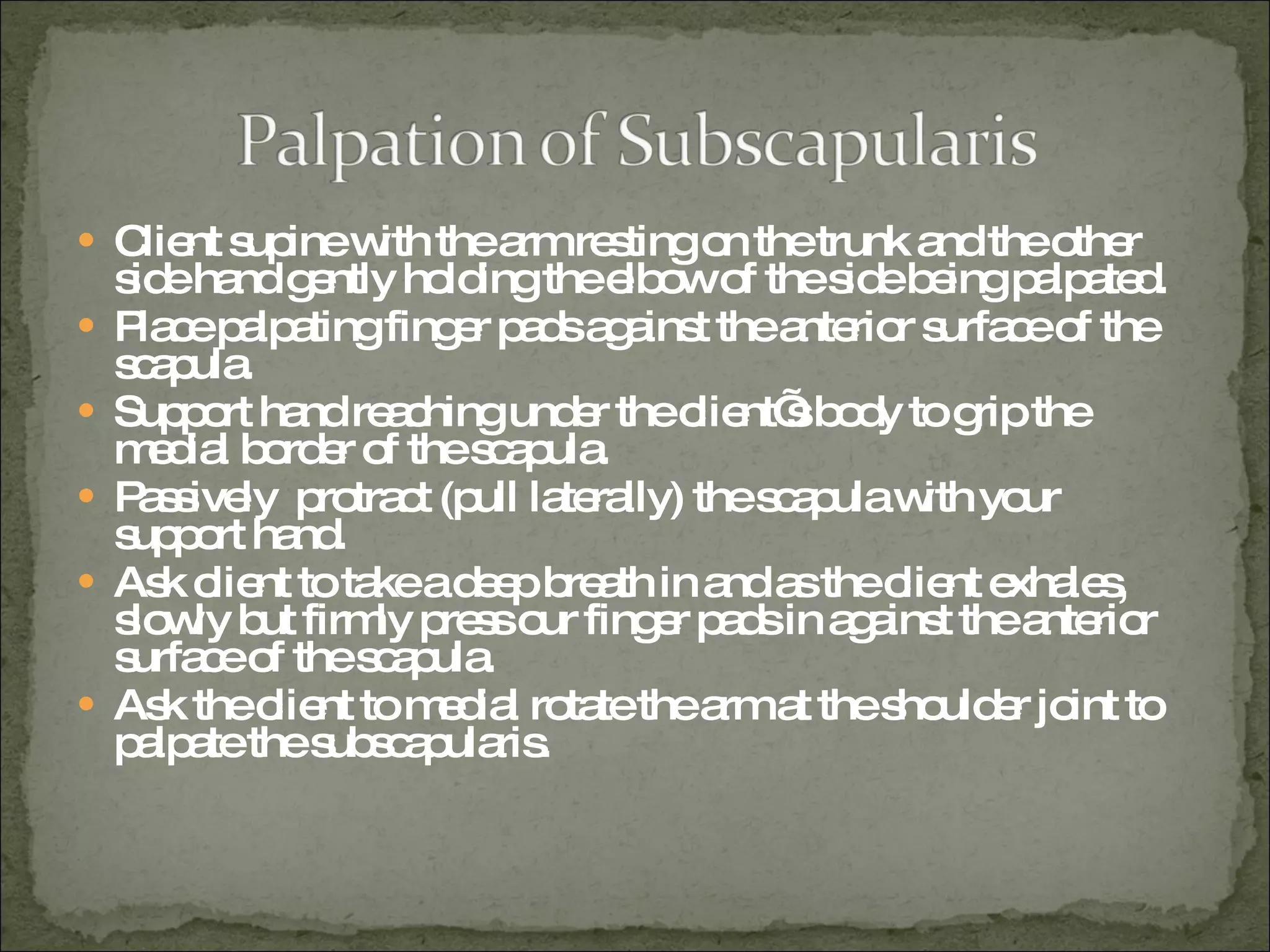 Client supine with the arm resting on the trunk and the other side hand gently holding the elbow of the side being palpated. Place palpating finger pads against the anterior surface of the scapula. Support hand reaching under the client’s body to grip the medial border of the scapula. Passively  protract (pull laterally) the scapula with your support hand.  Ask client to take a deep breath in and as the client exhales, slowly but firmly press our finger pads in against the anterior surface of the scapula. Ask the client to medial rotate the arm at the shoulder joint to palpate the subscapularis.  