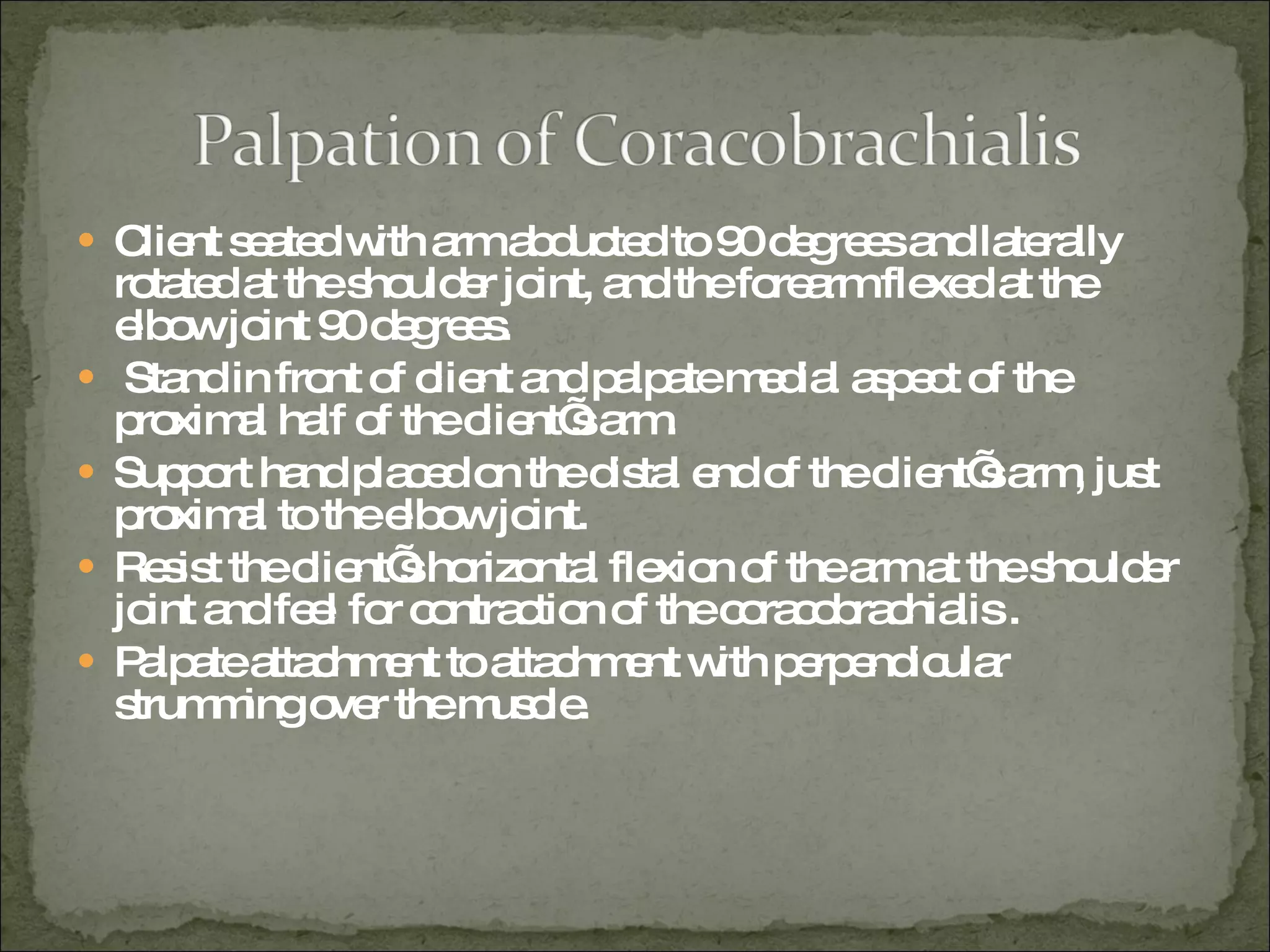 Client seated with arm abducted to 90 degrees and laterally rotated at the shoulder joint, and the forearm flexed at the elbow joint 90 degrees. Stand in front of client and palpate medial aspect of the proximal half of the client’s arm. Support hand placed on the distal end of the client’s arm, just proximal to the elbow joint. Resist the client’s horizontal flexion of the arm at the shoulder joint and feel for contraction of the coracobrachialis . Palpate attachment to attachment with perpendicular strumming over the muscle. 