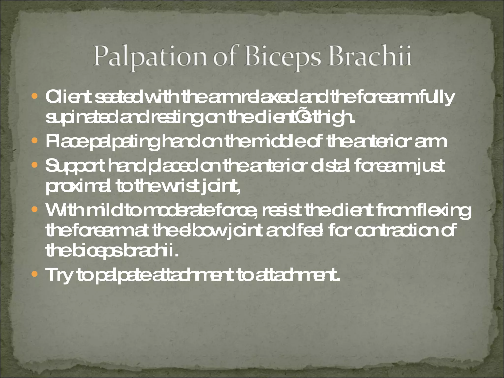 Client seated with the arm relaxed and the forearm fully supinated and resting on the client’s thigh. Place palpating hand on the middle of the anterior arm. Support hand placed on the anterior distal forearm just proximal to the wrist joint, With mild to moderate force, resist the client from flexing the forearm at the elbow joint and feel for contraction of the biceps brachii. Try to palpate attachment to attachment. 