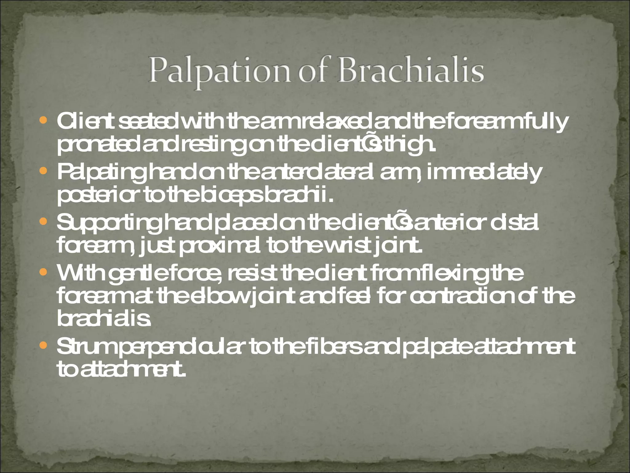 Client seated with the arm relaxed and the forearm fully pronated and resting on the client’s thigh. Palpating hand on the anterolateral arm, immediately posterior to the biceps brachii. Supporting hand placed on the client’s anterior distal forearm, just proximal to the wrist joint. With gentle force, resist the client from flexing the forearm at the elbow joint and feel for contraction of the brachialis. Strum perpendicular to the fibers and palpate attachment to attachment. 