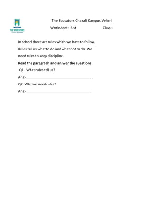 The Educators Ghazali Campus Vehari
Worksheet: S.st Class: I
In school there are rules which we haveto follow.
Rules tell us what to do and what not to do. We
need rules to keep discipline.
Read the paragraph and answer the questions.
Q1. What rules tell us?
Ans:-__________________________________ .
Q2. Why we need rules?
Ans:- _________________________________ .
 