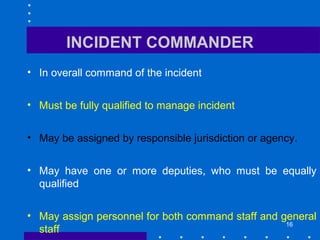 16
INCIDENT COMMANDER
• In overall command of the incident
• Must be fully qualified to manage incident
• May be assigned by responsible jurisdiction or agency.
• May have one or more deputies, who must be equally
qualified
• May assign personnel for both command staff and general
staff
 