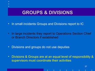 27
GROUPS & DIVISIONS
• In small incidents Groups and Divisions report to IC
• In large incidents they report to Operations Section Chief
or Branch Directors if established
• Divisions and groups do not use deputies
• Divisions & Groups are at an equal level of responsibility &
supervisors must coordinate their activities
 