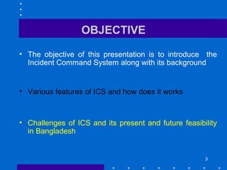 OBJECTIVE
• The objective of this presentation is to introduce the
Incident Command System along with its background
• Various features of ICS and how does it works
• Challenges of ICS and its present and future feasibility
in Bangladesh
3
 