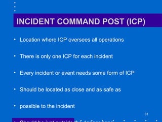 31
INCIDENT COMMAND POST (ICP)
• Location where ICP oversees all operations
• There is only one ICP for each incident
• Every incident or event needs some form of ICP
• Should be located as close and as safe as
• possible to the incident
 