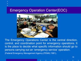 34
The Emergency Operations Center is the central direction,
control, and coordination point for emergency operations. It
is the place to decide what specific information should go to
persons carrying out an ‘emergency service’ operation.
(Federal Emergency Management Agency (FEMA) 1981).
Emergency Operation Center(EOC)
 